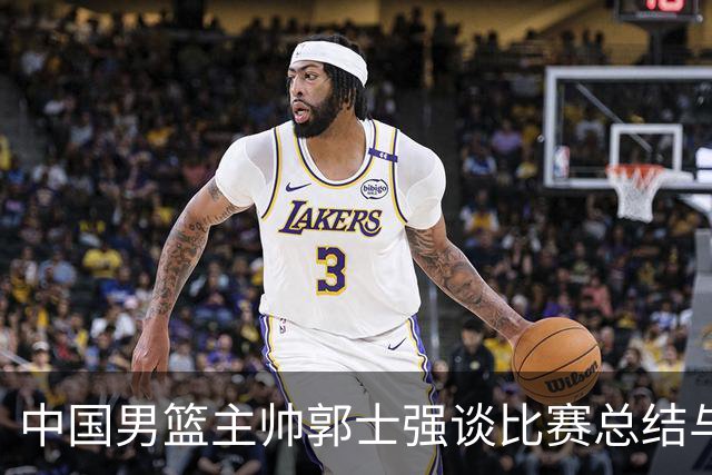 中国男篮主帅郭士强谈比赛总结与团队开放性