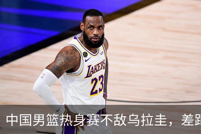 中国男篮热身赛不敌乌拉圭，差距明显