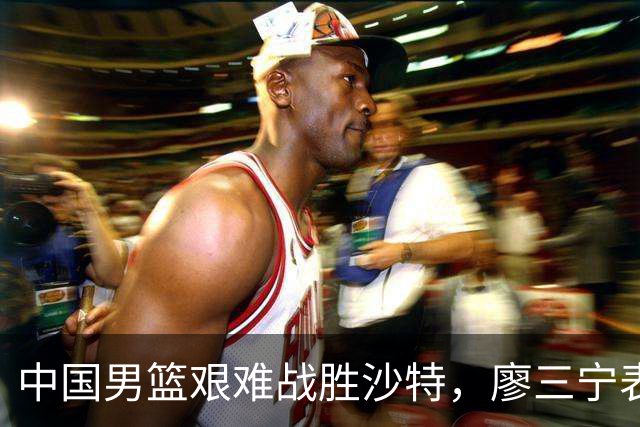 中国男篮艰难战胜沙特，廖三宁表现突出但防守隐忧