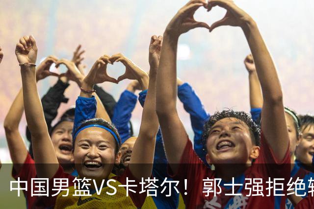 中国男篮VS卡塔尔！郭士强拒绝输球，杨瀚森首发，央视直播
