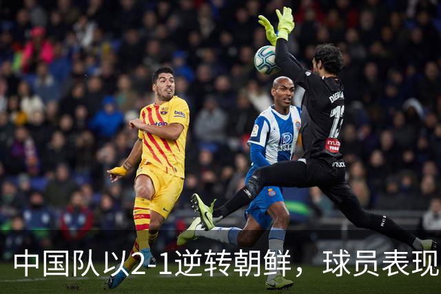 中国队以2-1逆转朝鲜，球员表现参差不齐需调整首发阵容