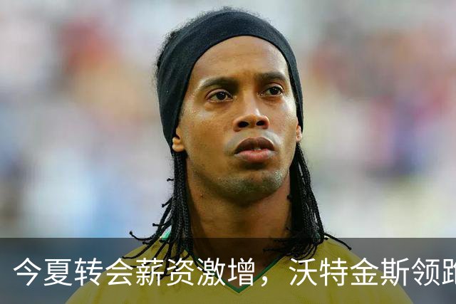 今夏转会薪资激增，沃特金斯领跑涨薪榜单