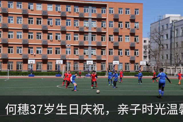 何穗37岁生日庆祝，亲子时光温馨动人