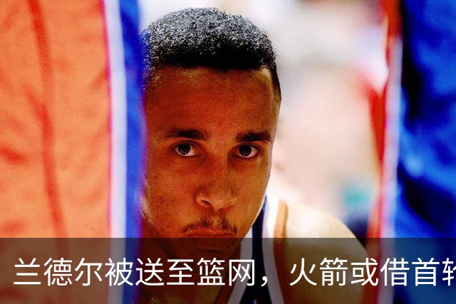 兰德尔被送至篮网，火箭或借首轮互换获利