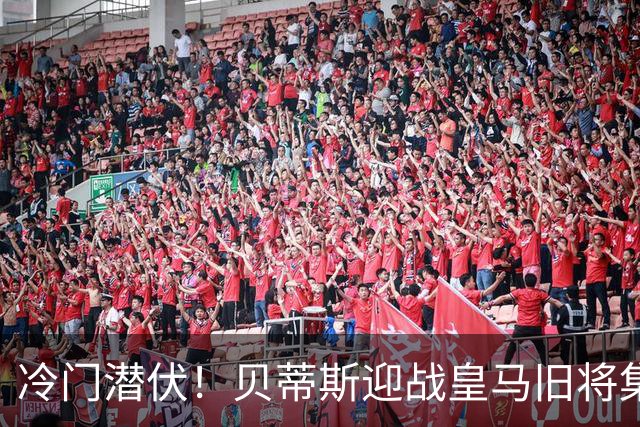 冷门潜伏！贝蒂斯迎战皇马旧将集结反击
