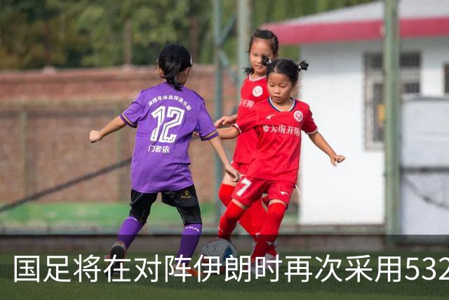 国足将在对阵伊朗时再次采用532阵型，首发阵容初现端倪