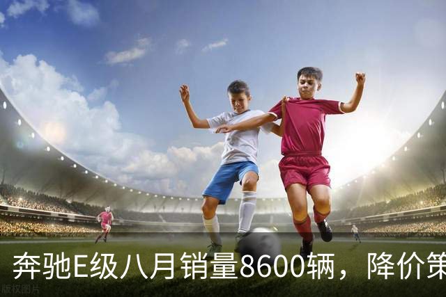 奔驰E级八月销量8600辆，降价策略成效显著