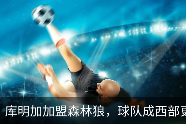 库明加加盟森林狼，球队成西部更强的进攻威胁