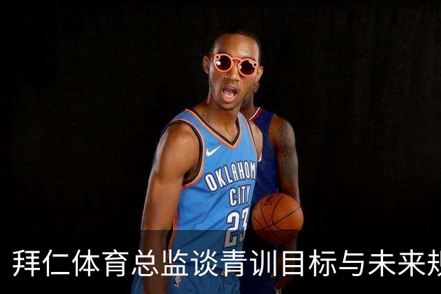 拜仁体育总监谈青训目标与未来规划