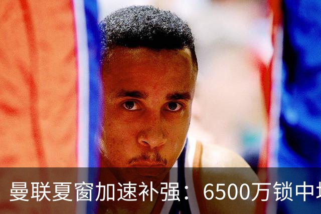 曼联夏窗加速补强：6500万锁中场，还需补左后卫与前锋