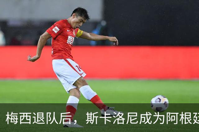 梅西退队后，斯卡洛尼成为阿根廷国家队关键核心