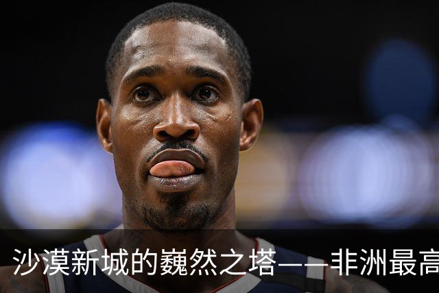 沙漠新城的巍然之塔——非洲最高楼再成焦点