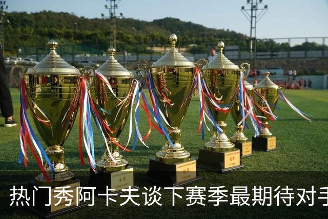 热门秀阿卡夫谈下赛季最期待对手：迫不及待与库里 欧文同场竞技
