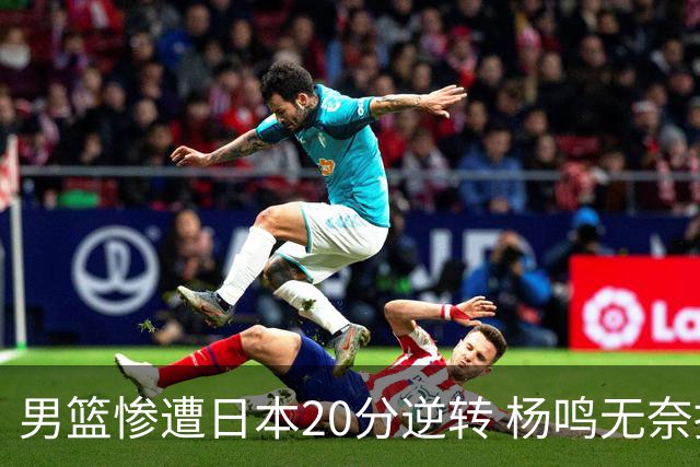 男篮惨遭日本20分逆转 杨鸣无奈提前离场反思