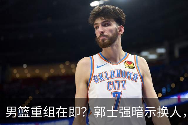 男篮重组在即？郭士强暗示换人，球迷呼唤3人复出，这5人应离队