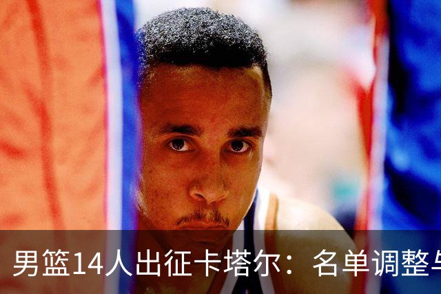 男篮14人出征卡塔尔：名单调整与位置解读