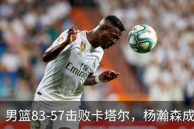 男篮83-57击败卡塔尔，杨瀚森成为最大功臣