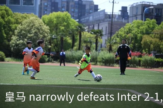 皇马 narrowly defeats Inter 2-1, Lautaro shines with assist despite loss