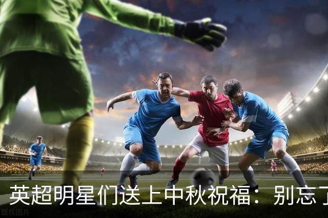 英超明星们送上中秋祝福：别忘了享用月饼！