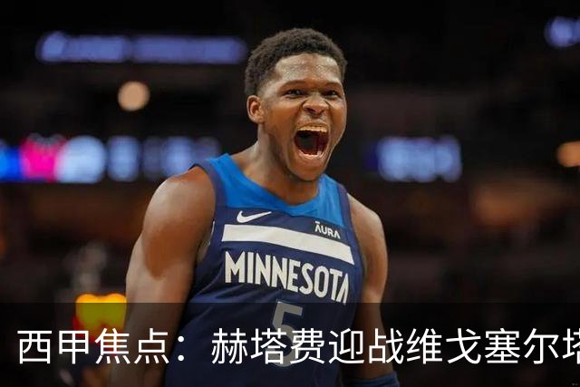 西甲焦点：赫塔费迎战维戈塞尔塔，进攻困境中的反弹希望