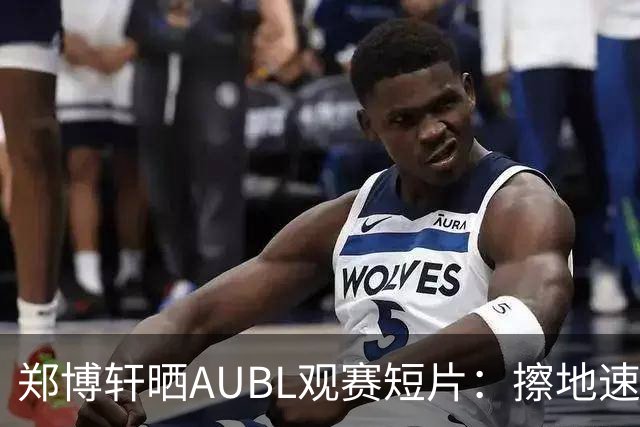 郑博轩晒AUBL观赛短片：擦地速度让人惊讶