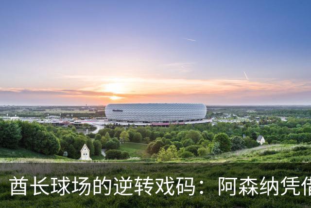酋长球场的逆转戏码：阿森纳凭借哈弗茨和厄德高的精彩表现击败切尔西