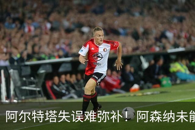阿尔特塔失误难弥补！阿森纳未能引入理想前锋