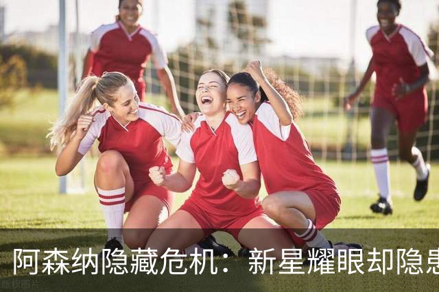 阿森纳隐藏危机：新星耀眼却隐患叠生