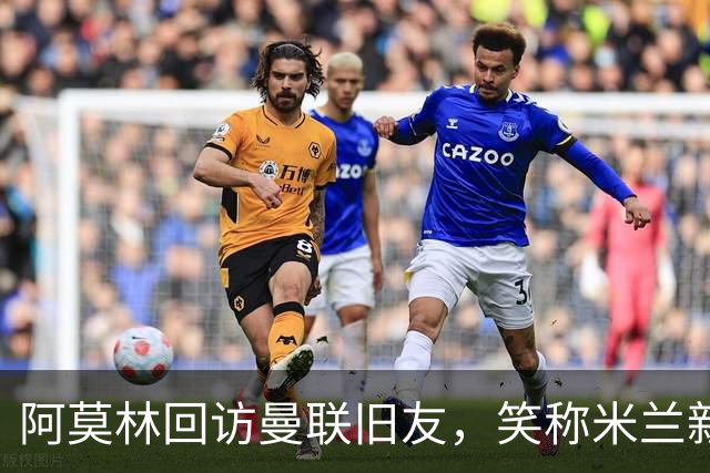 阿莫林回访曼联旧友，笑称米兰新闻发布会更无聊