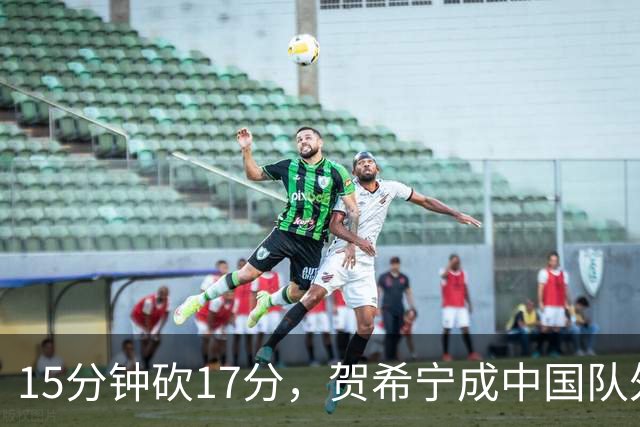 15分钟砍17分，贺希宁成中国队外线新利器